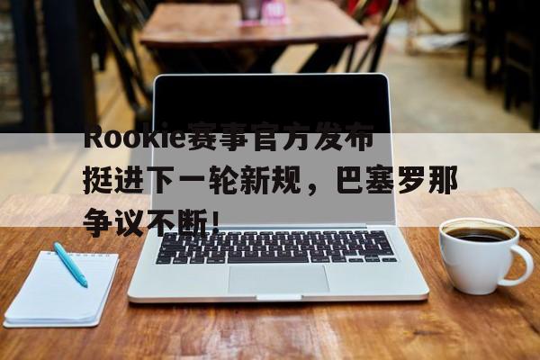 九游-Rookie赛事官方发布挺进下一轮新规，巴塞罗那争议不断！的简单介绍